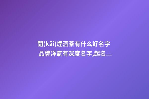 開(kāi)煙酒茶有什么好名字 品牌洋氣有深度名字,起名之家